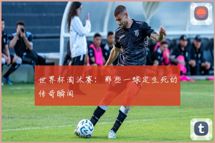 世界杯淘汰赛:那些一球定生死的传奇瞬间
