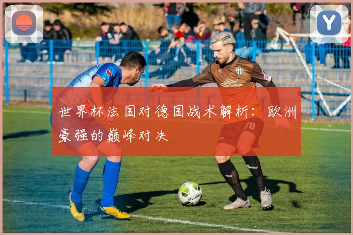 世界杯法国对德国战术解析：欧洲豪强的巅峰对决